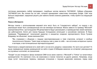 Эдуард Колотухин. Нас ищут. Мы ищем.    46


состоянии реализовать любой программист, подобным числом является 7427466391. Набрав в браузере
7427466391.com, Вы попали бы на сайт, который принадлежит известному поисковику Google. Сайт еще
больше озадачивает, предлагая решить уже намного более сложное уравнение, чтобы пройти на следующий
уровень.

Поиск в Интернете

Методы поиска с использованием мировой сети могут быть из "стандартного набора", но подход к его
реализации может быть инновационным или как минимум системным. Можно завести по примеру "Microsoft"
корпоративный блог, где Сотрудники HR-департамента будут рассказывать о преимуществах своей компании,
как работодателя. Блоги для поиска будущих Сотрудников используют и российские компании. В бюро
переводов "Переведем.ру" технический директор и инициатор создания корпоративного блога Гусаков
Владимир так объясняет, зачем компании блог:
     "Мы стремимся к общению с людьми заинтересованными в теме стартапов, интернет и вообще
     технологичного бизнеса. Такие люди интересны нам и сами по себе – как источники интересных оценок
     и взглядов, и как потенциальные партнеры/сотрудники".

Практически у каждой компании есть свой сайт и на них есть разделы с вакансиями. Но часто они цепляют? А
выше приведенный пример размещенной на сайте студии А.Лебедева вакансии не оставляет равнодушным
ни случайных читателей, ни соискателей.

"Google" не раз попадала в фокус внимания СМИ из-за своих схваток с "Microsoft" и "Yahoo" за талантливых
руководителей. Но компания столь же агрессивна в поиске талантов на других уровнях. Например, когда
люди гуглят технические термины, имеющие отношение к текущим вакансиям компании, перед ними
 