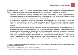 Эдуард Колотухин. Нас ищут. Мы ищем.        48


Примером системного подхода использования нарастающего влияния социальных сетей21 можно привести
решение компании "ГидроОГК"22, которой потребовались эксперты для обслуживания гидроэлектростанций.
Для этого они привлекли консультантов из некоммерческого партнерства "Пространство развития".
          "Родилась идея привлечь к поиску экспертов технических специалистов, с которыми уже работала
          компания. Консультанты решили проанализировать социальную сеть этих людей – распутав весь клубок
          их связей и знакомств, они могли бы выйти на нужных кандидатов.
          На первом этапе имеющимся экспертам предложили заполнить анкету. От "испытуемых" требовалось
          назвать качества, которыми должен обладать эксперт в нужной области, потом их попросили назвать
          знакомых, обладающих такими качествами и, наконец, описать характер своего знакомства с этими
          людьми.
          После анализа обнаружили, что трое из участников опроса хорошо знали многих экспертов со стороны и
          поддерживали с ними постоянный контакт. Этих Сотрудников назвали "связными", так как они напрямую
          выходили на нужных кандидатов. Кроме того, в списке новых людей, названных экспертами, выявилась
          категория "сетевых брокеров"23. Они, наоборот, были мало с кем знакомы, зато их самих "шапочно"
          знали почти все "старые" эксперты. Надо сказать, что в сетевых сообществах "брокер" – очень важная
          фигура, он косвенно связывает множество людей, пересказывая им чужие новости и слухи. А другие
          люди тянуться к нему, потому что информация, которой он владеет, интересна всем.



21
  О строении и использовании социальных сетей в бизнесе можно прочесть в статье Брайан Уззи, Шеннон Данлап "Как сплести свою социальную сеть"
(Harvard Business Review. январь 2006).
22
     Дмитрий Лисицин. "Невод доброй воли". Секрет фирмы. №10 (193). 2007.
23
     В управленческой литературе такие люди из сетей связей называются "привратниками" –информационные узлы.
 