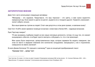 Эдуард Колотухин. Нас ищут. Мы ищем.            5


АВТОРИТЕТНОЕ МНЕНИЕ

Джек Уэлч часто использовал следующую метафору:
         "Менеджер – это садовник. Представьте, что ваш персонал – это цветы, и вам нужно вырастить
         прекрасный сад. Если какой-то цветок не растет, вырвите его и посадите другой. Управлять компанией –
         значит собрать лучших.

         Все наше время мы тратим на людей. Стоит нам допустить в этом деле промах, и компании конец".

Сам Уэлч 15-20% своего времени посвящал встречам с клиентами и более 50% – кадровым вопросам.

Луис Герстнер говорил1:
         "Я сам занимаюсь подбором людей на все новые ключевые должности, потому что ищу тех, кто сможет
         инициировать события, а не будет просто смотреть и обсуждать то, что и так происходит.

         Мне нужны были энергичные, целеустремленные люди, которые задавали бы модель поведения, при
         этом их место в иерархии компании или количество сотрудников, находящихся у них в подчинении,
         совершенно не имело значения".

В книге Джима Коллинза "От хорошего к великому"2 одна из концепций преобразований гласит:
         "Сначала "кто"… затем "что".



1
    Луис Герстнер. Кто сказал, что слоны не умеют танцевать? Возрождение корпорации IBM: взгляд изнутри. – М.: Альпина Паблишер, 2003. – 320 с.
2
    Джим Коллинз, "От хорошего к великому". Стокгольмская школа экономики в Санкт-Петербурге, 2001.
 