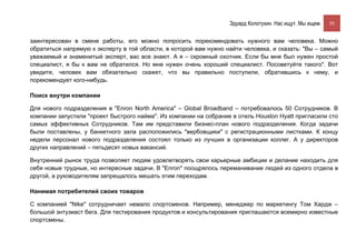 Эдуард Колотухин. Нас ищут. Мы ищем.    50


заинтересован в смене работы, его можно попросить порекомендовать нужного вам человека. Можно
обратиться напрямую к эксперту в той области, в которой вам нужно найти человека, и сказать: "Вы – самый
уважаемый и знаменитый эксперт, вас все знают. А я – скромный охотник. Если бы мне был нужен простой
специалист, я бы к вам не обратился. Но мне нужен очень хороший специалист. Посоветуйте такого". Вот
увидите, человек вам обязательно скажет, что вы правильно поступили, обратившись к нему, и
порекомендует кого-нибудь.

Поиск внутри компании

Для нового подразделения в "Enron North America" – Global Broadband – потребовалось 50 Сотрудников. В
компании запустили "проект быстрого найма". Из компании на собрание в отель Houston Hyatt пригласили сто
самых эффективных Сотрудников. Там им представили бизнес-план нового подразделения. Когда задачи
были поставлены, у банкетного зала расположились "вербовщики" с регистрационными листками. К концу
недели персонал нового подразделения состоял только из лучших в организации коллег. А у директоров
других направлений – пятьдесят новых вакансий.

Внутренний рынок труда позволяет людям удовлетворять свои карьерные амбиции и делание находить для
себя новые трудные, но интересные задачи. В "Enron" поощрялось переманивание людей из одного отдела в
другой, а руководителям запрещалось мешать этим переходам.

Нанимая потребителей своих товаров

С компанией "Nike" сотрудничает немало спортсменов. Например, менеджер по маркетингу Том Хардж –
большой энтузиаст бега. Для тестирования продуктов и консультирования приглашаются всемирно известные
спортсмены.
 