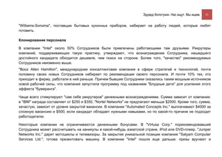 Эдуард Колотухин. Нас ищут. Мы ищем.    51


"Williams-Sonoma", поставщик бытовых кухонных приборов, набирает на работу людей, которые любят
готовить.

Клонирование персонала

В компании "Intel" около 50% Сотрудников были привлечены работающими там друзьями. Рекрутеры
компаний, поддерживающих такую практику, утверждают, что вознаграждение Сотрудника, нашедшего
достойного кандидата обходится дешевле, чем поиск на стороне. Более того, "качество" рекомендуемых
Сотрудников неизменно выше.
"Booz Allen Hamilton", международная консалтинговая компания в сфере стратегий и технологий, почти
половину своих новых Сотрудников набирает по рекомендации своего персонала. И почти 10% тех, кто
приходит в фирму, работали в ней раньше. Причем бывшие Сотрудники оказались таким мощным источником
новой рабочей силы, что компания запустила программу под названием "Блудные дети" для усиления этого
эффекта "бумеранга".

Чаще всего стимулируют "сам себе рекрутеров" денежными вознаграждениями. Сумма зависит от компании:
в "IBM" награда составляет от $250 и $350, "Nortel Networks" не предлагают меньше $2000. Кроме того, сумма,
зачастую, зависит от уровня закрытой вакансии. В компании "Automated Concepts Inc." выплачивают $4000 за
сложную вакансию и $500, если кандидат обладает нужными навыками, но по какой-то причине не подходит
работодателю.

Некоторые компании не ограничиваются денежными бонусами. В "Virtusa Corp." порекомендовавший
Сотрудника может рассчитывать на каникулы в какой-нибудь азиатской стране, iPod или DVD-плеер. "Juniper
Networks Inc." дарит мотоциклы и телевизоры. За закрытие уникальной позиции компания "Satyam Computer
Services Ltd.", готова презентовать машину. В компании "Intel" пошли еще дальше: призы вручают и
 