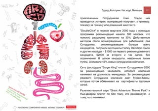 Эдуард Колотухин. Нас ищут. Мы ищем.    52


привлеченным     Сотрудникам    тоже.   Среди  них
проводится лотерея, выигравший получает, к примеру,
поездку за границу или домашний кинотеатр.

"DoubleClick" в первом квартале 2000 года c помощью
программы рекомендаций наняла 500 человек, что
помогло расширить компанию на 30%. Действенным
методом стало вознаграждение для работников: два
Сотрудника,      рекомендовавшие     больше     всего
кандидатов, получили мотоциклы Harley Davidson. Были
и другие награды – $1000 за первого рекомендованного
кандидата, $2000 за второго и так далее, без
ограничений. В целом кандидаты, найденные таким
путем, составили 43% новых сотрудников компании.

Сеть фастфудов "Burger King" платит Сотрудникам $500
за рекомендацию кандидата, которого компания
нанимает на должность менеджера. За рекомендацию
рядового Сотрудника компания дает бургер-баксы,
которые потом обменивает на сертификаты торговых
сетей.

Развлекательный парк "Great Adventure Theme Park" в
Нью-Джерси платит по $50 тому, кто рекомендует, и
тому, кого нанимает.
 