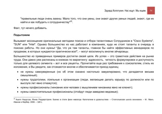 Эдуард Колотухин. Нас ищут. Мы ищем.         54


       "правильные люди очень важны. Мало того, что они умны, они знают других умных людей, знают, где их
       найти и как побудить к сотрудничеству"25.

Факт, тут нечего добавить.

Подытожим

Вызывает восхищение оригинальные методики поиска и отбора талантливых Сотрудников в "Cisco Systems",
"SUN" или "Intel". Однако большинство из нас работают в компаниях, куда не стоят таланты в очередь в
поисках работы. Но они нужны! "Да, что уж там таланты, главное бы найти эффективных менеджеров по
продажам, в которых нуждаются практически все!", – могут воскликнуть многие эйчаровцы.
Большинство из приведенных примеров достигли своей цели. Их успех – это грамотное действия на рынке
труда. Они давно уже расписаны в книжках по маркетингу: адресность, четкость формулировок и доступность
только для целевого сегмента – вот и все рецепты. Прочитайте еще раз требования к соискателям, стиль их
изложения, и Вы увидите, как отсекаются многие и обеспечивается приход единиц:
     • не нужны самоуверенные (но об этом сказано настолько завуалировано, что догадается весьма
       смышленый);
     • нужны трудоголики, лояльные к организации (люди, желающие делать карьеру по должности или по
       выслуге лет явно откажутся);
     • нужны профессионалы (чиновник или человек с мышлением чиновника явно не клюнет);
     • нужны самостоятельные профессионалы (отойдут люди заведомо ведомые);

25
  Кьелл Нордстре, Йонас Риддерстрале. Бизнес в стиле фанк навсегда: Капитализм в удовольствие. – Стокгольмская школа экономики. – М.: Манн,
Иванов и Фербер, 2008. – 328 с.
 
