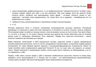 Эдуард Колотухин. Нас ищут. Мы ищем.    55


  • нужна прозорливая профессиональность, а не профессиональная "самодостаточность" (отойдут люди,
    которые создают работу для себя, а не для компании). При этом правда, было бы уместно более
    понятно писать, особенно для креативщиков, иначе фраза "...но может получить люлей от арт-
    директора..." выглядит очень двусмысленно. Но, может быть так и задумано – своеобразный тест на
    внимательность и юмор;
  • требуются очень целеустремленные и терпеливые (отойдут конъюнктурщики);
  • и т.д.

Реклама рекрутинга была и остается отражением организационной культуры компании. Российские
менеджеры по персоналу и даже агентства занимаются в основном не столько поиском, сколько отбором.
Поток резюме сводит их работу в лучшем случае к попытке выявить лучших из этого потока. Они просто берут
то, что есть, а не ищут то, что нужно. Именно поэтому наш креатив при поиске персонала пока не слишком
далеко ушел от публикации объявления "Есть вакансия". Правда есть приятные исключения – можно
встретить кампании цепляющими ум и эмоции.

Яркие кампании, включающие в себя скандальные постеры, вирусные ролики и другие неординарные
способы рекрутинга рассчитаны, если не считать продвижения торговой марки, на массовый подбор рядовых
Сотрудников. Но таким образом удается привлечь и высококвалифицированных специалистов. Можно ли
таким способом найти коммерческого директора? Конечно! Те же, кто ищет всех, как правило, не находят
никого. Людей творческих и неординарных бывает сложно даже просто заманить на собеседование, а не то,
что переманить к себе.

Правда, чтобы иметь лучших людей у себя в компании необязательно рассылать агентов по всему миру,
проводить сотни прослушиваний и т.п. Иногда, все что нужно – это целеустремленные рационализаторы,
готовых выйти за рамки "обычного благоразумия" своих прямолинейных конкурентов.
 