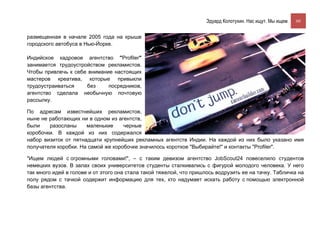 Эдуард Колотухин. Нас ищут. Мы ищем.    60


размещенная в начале 2005 года на крыше
городского автобуса в Нью-Йорке.

Индийское кадровое агентство "Profiler"
занимается трудоустройством рекламистов.
Чтобы привлечь к себе внимание настоящих
мастеров креатива, которые привыкли
трудоустраиваться    без     посредников,
агентство сделала необычную почтовую
рассылку.

По адресам известнейших рекламистов,
ныне не работающих ни в одном из агентств,
были    разосланы     маленькие     черные
коробочки. В каждой из них содержался
набор визиток от пятнадцати крупнейших рекламных агентств Индии. На каждой из них было указано имя
получателя коробки. На самой же коробочке значилось короткое "Выбирайте!" и контакты "Profiler".

"Ищем людей с огромными головами!", – с таким девизом агентство JobScout24 повеселило студентов
немецких вузов. В залах своих университетов студенты сталкивались с фигурой молодого человека. У него
так много идей в голове и от этого она стала такой тяжелой, что пришлось водрузить ее на тачку. Табличка на
полу рядом с тачкой содержит информацию для тех, кто надумает искать работу с помощью электронной
базы агентства.
 