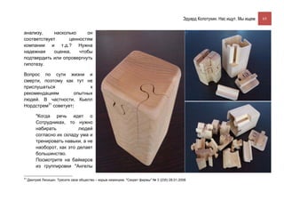 Эдуард Колотухин. Нас ищут. Мы ищем.    65


анализу,     насколько    он
соответствует      ценностям
компании и т.д.? Нужна
надежная     оценка,   чтобы
подтвердить или опровергнуть
гипотезу.

Вопрос по сути жизни и
смерти, поэтому как тут не
прислушаться               к
рекомендациям        опытных
людей. В частности, Кьелл
Нордстрем31 советует:

         "Когда речь идет о
         Сотрудниках, то нужно
         набирать          людей
         согласно их складу ума и
         тренировать навыки, а не
         наоборот, как это делает
         большинство.
         Посмотрите на байкеров
         из группировки "Ангелы

31
     Дмитрий Лисицин. Трясите свое общество – взрыв неминуем. "Секрет фирмы" № 3 (235) 28.01.2008
 