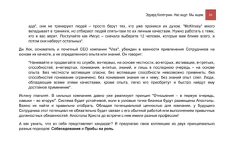 Эдуард Колотухин. Нас ищут. Мы ищем.    66


    ада", они не тренируют людей – просто берут тех, кто уже проникся их духом. "McKinsey" много
    вкладывает в тренинги, но отбирают людей опять-таки по их личным качествам. Нужно работать с теми,
    кто в вас верит. Поступайте как Иисус – сначала выберите 12 человек, которые вам ближе всего, а
    потом они наберут остальных".

Ди Хок, основатель и почетный СЕО компании "Visa", убежден в важности привлечения Сотрудников на
основе их качеств, а не определенного опыта или знаний. Он говорит:

    "Нанимайте и продвигайте по службе, во-первых, на основе честности, во-вторых, мотивации, в-третьих,
    способностей; в-четвертых, понимания, в-пятых, знаний, и лишь в последнюю очередь – на основе
    опыта. Без честности мотивация опасна; без мотивации способности невозможно применить; без
    способностей понимание ограничено; без понимания знания ни к чему; без знаний опыт слеп. Люди,
    обладающие всеми этими качествами, кроме опыта, легко его приобретут и быстро найдут ему
    достойное применение".

Истину глаголят. В сильных компаниях давно уже реализуют принцип "Отношения – в первую очередь,
навыки – во вторую". Система будет устойчивой, если в узловые точки бизнеса будут размещены Апостолы.
Важно их найти и правильно отобрать. Обладая потенциальной ценностью для компании, у будущего
Сотрудника этот потенциал не обязательно будет связан с его обычной работой или выполнением привычных
должностных обязанностей. Апостолы Христа до встречи с ним имели разные профессии!

А как узнать, что из себя представляет кандидат? Я предлагаю свою коллекцию из двух принципиально
разных подходов: Собеседование и Пробы на роль.
 