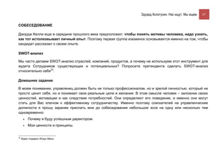 Эдуард Колотухин. Нас ищут. Мы ищем.    67


СОБЕСЕДОВАНИЕ

Джордж Келли еще в середине прошлого века предположил: чтобы понять мотивы человека, надо узнать,
как тот истолковывает личный опыт. Поэтому первая группа изюминок основывается именно на том, чтобы
кандидат рассказал о своем опыте.

SWOT-анализ

Мы часто делаем SWOT-анализ отраслей, компаний, продуктов, а почему не используем этот инструмент для
аудита Сотрудников существующих и потенциальных? Попросите претендента сделать SWOT-анализ
относительно себя32.

Домашнее задание

В моем понимании, управленец должен быть не только профессионалом, но и зрелой личностью, который не
просто ценит себя, но и понимает свои реальные цели и желания. В этом смысле человек – заложник своих
ценностей, мотивации и как следствие потребностей. Они определяют его поведение, и именно они могут
стать для Вас ключом к эффективному сотрудничеству. Именно поэтому соискателей на управленческие
должности я прошу заранее прислать мне до собеседования небольшое эссе на одну или несколько тем
одновременно:
      •   Почему я буду успешным директором.
      •   Мои ценности и принципы.


32
     Идею подарил Игорь Манн.
 