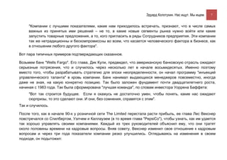Эдуард Колотухин. Нас ищут. Мы ищем.    7


     "Компании с лучшими показателями, какие нам приходилось встречать, признают, что в числе самых
     важных из принятых ими решений – не то, в какие новые сегменты рынка нужно войти или какие
     запустить товарные предложения, а то, кого пригласить в ряды Сотрудников предприятия. Эти компании
     так же нетрадиционны и бескомпромиссны во всем, что касается человеческого фактора в бизнесе, как
     в отношении любого другого фактора".

Вот пара типичных примеров подтверждающих сказанное.

Возьмем банк "Wells Fargo". Его глава, Дик Кули, предвидел, что американскую банковскую отрасль ожидают
серьезные потрясения, что и случилось через несколько лет в начале восьмидесятых. Именно поэтому
вместо того, чтобы разрабатывать стратегию для эпохи неопределенности, он начал программу "инъекций
управленческого таланта" в кровь компании. Банк нанимал выдающихся менеджеров повсеместно, иногда
даже не зная, на какую конкретно позицию. Так было заложен фундамент почти двадцатилетнего роста,
начиная с 1983 года. Так была сформирована "лучшая команда", по словам инвестора Уоррена Баффета:
     "Вот так строится будущее. Если я окажусь не достаточно умен, чтобы понять, какие нас ожидают
     сюрпризы, то это сделают они. И они, без сомнения, справятся с этим".
Так и случилось.

После того, как в начале 90-х у розничной сети The Limited перестала расти прибыль, ее глава Лес Векснер
повстречался со Спилбергом, Уэлчем и Каллауэем (в то время глава "PepsiCo"), чтобы узнать, как им удается
так хорошо управлять своими компаниями. Каждый из трех руководителей объяснил ему, что они тратят
около половины времени на кадровые вопросы. Вняв совету, Векснер изменил свое отношение к кадровым
вопросам и через три года показатели компании резко улучшились. Оглядываясь на изменения в своем
подходе, он подытожил:
 