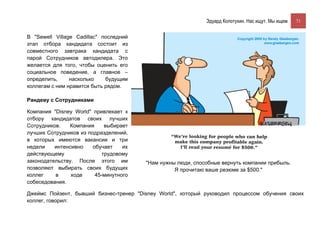 Эдуард Колотухин. Нас ищут. Мы ищем.    71


В "Sewell Village Cadillac" последний
этап отбора кандидата состоит из
совместного завтрака кандидата с
парой Сотрудников автодилера. Это
желается для того, чтобы оценить его
социальное поведение, а главное –
определить,     насколько    будущим
коллегам с ним нравится быть рядом.

Рандеву с Сотрудниками

Компания "Disney World" привлекает к
отбору кандидатов своих лучших
Сотрудников.   Компания      выбирает
лучших Сотрудников из подразделений,
в которых имеются вакансии и три
недели    интенсивно    обучает    их
действующему                трудовому
законодательству. После этого им        "Нам нужны люди, способные вернуть компании прибыль.
позволяют выбирать своих будущих                  Я прочитаю ваше резюме за $500."
коллег    в     ходе     45-минутного
собеседования.

Джеймс Пойзент, бывший бизнес-тренер "Disney World", который руководил процессом обучения своих
коллег, говорил:
 