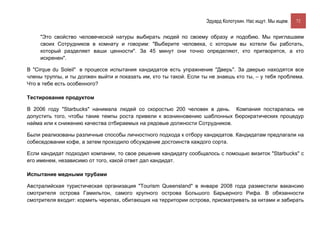 Эдуард Колотухин. Нас ищут. Мы ищем.    72


     "Это свойство человеческой натуры выбирать людей по своему образу и подобию. Мы приглашаем
     своих Сотрудников в комнату и говорим: "Выберите человека, с которым вы хотели бы работать,
     который разделяет ваши ценности". За 45 минут они точно определяют, кто притворятся, а кто
     искренен".

В "Cirque du Soleil" в процессе испытания кандидатов есть упражнение "Дверь". За дверью находятся все
члены труппы, и ты должен выйти и показать им, кто ты такой. Если ты не знаешь кто ты, – у тебя проблема.
Что в тебе есть особенного?

Тестирование продуктом

В 2006 году "Starbucks" нанимала людей со скоростью 200 человек в день. Компания постаралась не
допустить того, чтобы такие темпы роста привели к возникновению шаблонных бюрократических процедур
найма или к снижению качества отбираемых на рядовые должности Сотрудников.

Были реализованы различные способы личностного подхода к отбору кандидатов. Кандидатам предлагали на
собеседовании кофе, а затем проходило обсуждение достоинств каждого сорта.

Если кандидат подходил компании, то свое решение кандидату сообщалось с помощью визиток "Starbucks" с
его именем, независимо от того, какой ответ дал кандидат.

Испытание медными трубами

Австралийская туристическая организация "Tourism Queensland" в январе 2008 года разместили вакансию
смотрителя острова Гамильтон, самого крупного острова Большого Барьерного Рифа. В обязанности
смотрителя входит: кормить черепах, обитающих на территории острова, присматривать за китами и забирать
 