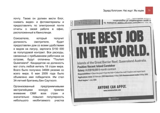 Эдуард Колотухин. Нас ищут. Мы ищем.    73


почту. Также он должен вести блог,
снимать видео- и фотоматериалы и
предоставлять по электронной почте
отчеты о своей работе в офис,
расположенный в Квинсленде.

Соискателю,      который      получит
должность      смотрителя,      будет
предоставлен дом со всеми удобствами
и видом на лагуну, зарплата $150 000
за полугодовой контракт. Все расходы,
связанные с пребыванием работника на
острове, будут оплачены "Tourism
Queensland". Кандидатом на должность
мог стать любой житель 18 стран мира.
Всего было получено 34684 резюме со
всего мира. 6 мая 2009 года было
объявлено имя победителя. Им стал
34-летний британец Бен Саутхолл.

Организованный      предприимчивыми
австралийцами     конкурс    привлек
внимание   СМИ      всех   стран    и
значительно повысил популярность
небольшого    необитаемого    участка
 
