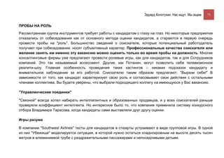 Эдуард Колотухин. Нас ищут. Мы ищем.    75


ПРОБЫ НА РОЛЬ

Рассмотренная группа инструментов требует работы с кандидатом с глазу на глаз. Но некоторые предприятия
отказались от собеседования как от основного метода оценки кандидатов, а стараются в первую очередь
провести пробы на "роль". Большинство сведений о соискателе, которые потенциальный работодатель
получает при собеседовании, носят субъективный характер. Профессиональные качества соискателя или
желание занять им именно эту вакансию можно оценить только во время пробы на должность. Многие
консалтинговые фирмы уже предлагают провести ролевые игры, как для кандидатов, так и для Сотрудников
компаний. Это так называемый ассессмент. Другие, как Потанин, могут позволить себе телевизионное
реалити-шоу. Главная особенность проведения таких кастингов – никаких подсказок кандидату и
внимательное наблюдение за его работой. Соискателю таким образом предлагают: "Вырази себя!" В
зависимости от того, как кандидат характеризует свою роль и согласовывает свои действия с остальными
членами коллектива, Вы будете уверены, что выбрали подходящего коллегу на имеющуюся у Вас вакансию.

"Управленческие поединки"

"Связной" всегда хотел набирать интеллигентных и образованных продавцов, и у всех соискателей раньше
проверяли коэффициент интеллекта. Но интересное было то, что компания применяла систему конкурсного
отбора Владимира Тарасова, когда кандидаты сами выставляли друг другу оценки.

Игры разума

В компании "Southwest Airlines" тесты для кандидатов в стюарты устраивают в виде групповой игры. В одной
из них "Убежище" моделируется ситуация, в которой нужно остаться хладнокровным на высоте десять тысяч
метров в алюминиевой трубе с раздражительными пассажирами и непоседливыми детьми.
 