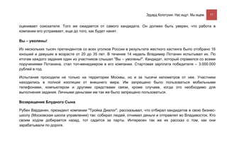 Эдуард Колотухин. Нас ищут. Мы ищем.    77


оценивает соискателя. Того же ожидается от самого кандидата. Он должен быть уверен, что работа в
компании его устраивает, еще до того, как будет нанят.

Вы – уволены!

Из нескольких тысяч претендентов со всех уголков России в результате жесткого кастинга было отобрано 16
юношей и девушек в возрасте от 20 до 35 лет. В течение 14 недель Владимир Потанин испытывал их. По
итогам каждого задания один из участников слышал "Вы – уволены!". Кандидат, который справился со всеми
поручениями Потанина, стал топ-менеджером в его компании. Стартовая зарплата победителя – 3.000.000
рублей в год.

Испытания проходили не только на территории Москвы, но и за тысячи километров от нее. Участники
находились в полной изоляции от внешнего мира. Им запрещено было пользоваться мобильными
телефонами, компьютером и другими средствами связи, кроме случаев, когда это необходимо для
выполнения задания. Личными деньгами им так же было запрещено пользоваться.

Возвращение Блудного Сына

Рубен Варданян, президент компании "Тройка Диалог", рассказывал, что отбирал кандидатов в свою бизнес-
школу (Московская школа управления) так: собирал людей, отнимал деньги и отправлял во Владивосток. Кто
своим ходом добирается назад, тот садится за парты. Интересен так же их рассказ о том, как они
зарабатывали по дороге.
 