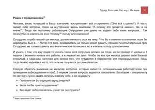 Эдуард Колотухин. Нас ищут. Мы ищем.    78


Роман с продолжением34

Человек, вновь попавший в Вашу компанию, воспринимает всё отстраненно ("Это всё странно!"). И часто
задает себе вопросы, глядя на внутреннюю жизнь компании: "А почему это делается именно так, а не
иначе?". Тогда как постоянно работающие Сотрудники уже давно не задают себе таких вопросов… Так
почему бы не извлечь из этих "почему?" пользу для компании?

Сотрудник, отработавший три месяца, должен написать эссе на тему: "Что бы я изменил в компании, если бы
директором был я…". Читая это эссе, руководитель не только может решить, прошел ли испытательный срок
Сотрудник, не только оценить его аналитический потенциал, но и извлечь пользу для компании.

И узнать о том, что ему придется писать такое эссе сотрудник должен не тогда, когда пройдет 2 месяца и 3
недели с момента начала его работы, а в первый же день. Чтобы он все три месяца держал свой блокнот
открытым, а карандаш наготове для записи того, что нуждается в пересмотре или переосмыслении. Лишь
тогда можно надеяться на то, что эссе не получится детским лепетом.

Следует обратить внимание на характер вопросов, которые задаются потенциальным работодателем при
проведении собеседования и проб. В первом случае вопросы задаются соискателю. Во втором – специалисту
по кастингу нужно задать вопросы самому себе, а не кандидату:
      • Получили ли Вы хороший заряд энергии?
      • Были ли Вы приятно удивлены?
      • Как ведет себя соискатель, умеет ли он слушать?

34
     Идею предложил Олег Плиска.
 