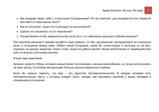 Эдуард Колотухин. Нас ищут. Мы ищем.    79


  • Как кандидат ведет себя с остальными Сотрудниками? Он им помогает, дистанцируется или старается
    выставить в невыгодном свете?
  • Как он поступает, когда что-то выходит из-под контроля?
  • Сделал ли соискатель что-то творческое?
  • Почувствовали ли Вы замешательство из-за того, что собеседник затронул глубокие вопросы?

При принятии решения о приеме на работу надо помнить, что Вы, как режиссер, распределяете не отдельные
роли, а отношения между ними. Любой новый Сотрудник, каким бы талантливым и опытным он не был,
подходит на данную вакансию только тогда, когда его работа делает общее впечатление от взаимодействия
всех остальных участников сильнее.

И еще пара замечаний.

Арсенал средств отбора, который каждый может использовать, весьма разнообразен, но лучше использовать
не один метод. Сочетание методов дает больше шансов правильного выбора.

Было бы хорошо помнить, что мир – это единство противоположностей. В каждом человеке есть
противоположные черты, о которых следует знать, прежде чем принимать решение о вводе человека в
сложившиеся отношения.
 