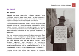 Эдуард Колотухин. Нас ищут. Мы ищем.    80


МЫ ИЩЕМ

Мое резюме

Помните, как герой Тома Круза в фильме "Коктейль", устав
от поисков работы, пишет свою анкету в виде некролога?
Тяжелый случай или он решил устроиться в похоронное
бюро? Если второе, то язык резюме выбран верно.

В другом случае соискатель узнал, что его будущий шеф
заядлый охотник и в дополнительных сведениях о себе в
резюме написал, что является мастером спорта по стрельбе
из пневматической винтовки и пистолета Марголина. Это не
имело никакого отношения к его будущей должности, но
сработало!

Или еще примеры, известные своей эффективностью. Одна
девушка, зная пристрастие руководства к Голливуду,
отметила в резюме, что у нее уровень IQ, как у Шерон Стоун.
Она даже внешне была на нее чем-то похожа. Третий
кандидат оформил свое сообщение в электронно-
вычислительную компанию, как теорему, в конце которой
скромно резюмировал, что по всем параметрам он то, что
фирме и надо, остается только дать ему шанс это доказать.

В любом случае при работе над резюме, на просмотр
 