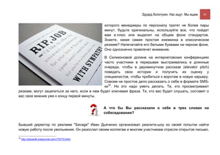 Эдуард Колотухин. Нас ищут. Мы ищем.    81


                                                  которого менеджеры по персоналу тратят не более пары
                                                  минут, будьте оригинальны, используйте все, что пойдет
                                                  вам в плюс или выделит на общем фоне стандартов.
                                                  Знаете, какая самая простая изюминка в классическом
                                                  резюме? Напечатайте его белыми буквами на черном фоне.
                                                  Оно однозначно привлечет внимание.

                                               В Силиконовой долине на интернетовских конференциях
                                               часто участники в перерывах выстраивались в длинные
                                               очереди, чтобы в двухминутном рассказе (elevator pitch)
                                               поведать свои истории и получить их оценку у
                                               специалистов, чтобы пробиться к воротам в новую карьеру.
                                               Совсем не простое дело рассказать о себе в формате SMS-
                                               ки35. Но это надо уметь делать. Те, кто просматривают
резюме, могут зацепиться за него, если в нем будет ключевая фраза. Те, кто вас будет слушать, составят о
вас свое мнение уже к концу первой минуты.


                                                  А что бы Вы рассказали о себе в трех словах на
                                                  собеседовании?


Бывший директор по рекламе "Savage" Иван Дьяченко организовал реалити-шоу из своей попытки найти
новую работу после увольнения. Он разослал своим коллегам и многим участникам отрасли открытое письмо,

35
     http://eduardk.livejournal.com/170715.html
 