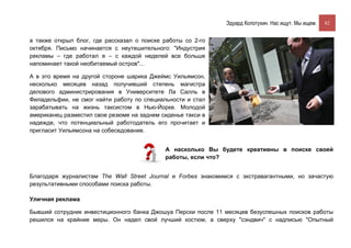 Эдуард Колотухин. Нас ищут. Мы ищем.    82


а также открыл блог, где рассказал о поиске работы со 2-го
октября. Письмо начинается с неутешительного: "Индустрия
рекламы – где работал я – с каждой неделей все больше
напоминает такой необитаемый остров"...

А в это время на другой стороне шарика Джеймс Уильямсон,
несколько месяцев назад получивший степень магистра
делового администрирования в Университете Ла Салль в
Филадельфии, не смог найти работу по специальности и стал
зарабатывать на жизнь таксистом в Нью-Йорке. Молодой
американец разместил свое резюме на заднем сиденье такси в
надежде, что потенциальный работодатель его прочитает и
пригласит Уильямсона на собеседование.


                                            А насколько Вы будете креативны в поиске своей
                                            работы, если что?


Благодаря журналистам The Wall Street Journal и Forbes знакомимся с экстравагантными, но зачастую
результативными способами поиска работы.

Уличная реклама

Бывший сотрудник инвестиционного банка Джошуа Перски после 11 месяцев безуспешных поисков работы
решился на крайние меры. Он надел свой лучший костюм, а сверху "сэндвич" с надписью "Опытный
 