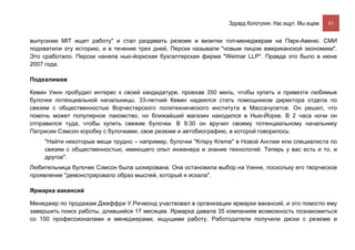 Эдуард Колотухин. Нас ищут. Мы ищем.    83


выпускник MIT ищет работу" и стал раздавать резюме и визитки топ-менеджерам на Парк-Авеню. СМИ
подхватили эту историю, и в течение трех дней, Перски называли "новым лицом американской экономики".
Это сработало. Перски наняла нью-йоркская бухгалтерская фирма "Weimar LLP". Правда это было в июне
2007 года.

Подхалимаж

Кевин Уинн пробудил интерес к своей кандидатуре, проехав 350 миль, чтобы купить и привезти любимые
булочки потенциальной начальницы. 33-летний Кевин надеялся стать помощником директора отдела по
связям с общественностью Ворчестерского политехнического института в Массачусетсе. Он решил, что
помочь может популярное лакомство, но ближайший магазин находился в Нью-Йорке. В 2 часа ночи он
отправился туда, чтобы купить свежие булочки. В 9:30 он вручил своему потенциальному начальнику
Патрисии Сэмсон коробку с булочками, свое резюме и автобиографию, в которой говорилось:
    "Найти некоторые вещи трудно – например, булочки "Krispy Kreme" в Новой Англии или специалиста по
    связям с общественностью, имеющего опыт инженера и знание технологий. Теперь у вас есть и то, и
    другое".
Любительница булочек Сэмсон была шокирована. Она остановила выбор на Уинне, поскольку его творческое
проявление "демонстрировало образ мыслей, который я искала".

Ярмарка вакансий

Менеджер по продажам Джеффри У.Ричмонд участвовал в организации ярмарки вакансий, и это помогло ему
завершить поиск работы, длившийся 17 месяцев. Ярмарка давала 35 компаниям возможность познакомиться
со 150 профессионалами и менеджерами, ищущими работу. Работодатели получили диски с резюме и
 