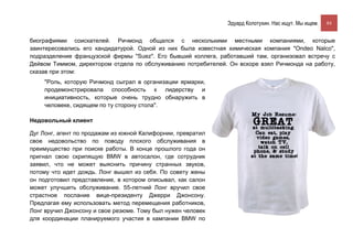 Эдуард Колотухин. Нас ищут. Мы ищем.    84


биографиями соискателей. Ричмонд общался с несколькими местными компаниями, которые
заинтересовались его кандидатурой. Одной из них была известная химическая компания "Ondeo Nalco",
подразделение французской фирмы "Suez". Его бывший коллега, работавший там, организовал встречу с
Дейвом Тиммом, директором отдела по обслуживанию потребителей. Он вскоре взял Ричмонда на работу,
сказав при этом:
    "Роль, которую Ричмонд сыграл в организации ярмарки,
    продемонстрировала способность к лидерству и
    инициативность, которые очень трудно обнаружить в
    человеке, сидящем по ту сторону стола".

Недовольный клиент

Дуг Лонг, агент по продажам из южной Калифорнии, превратил
свое недовольство по поводу плохого обслуживания в
преимущество при поиске работы. В конце прошлого года он
пригнал свою скрипящую BMW в автосалон, где сотрудник
заявил, что не может выяснить причину странных звуков,
потому что идет дождь. Лонг вышел из себя. По совету жены
он подготовил представление, в котором описывал, как салон
может улучшить обслуживание. 55-летний Лонг вручил свое
страстное послание вице-президенту Джерри Джонсону.
Предлагая ему использовать метод перемещения работников,
Лонг вручил Джонсону и свое резюме. Тому был нужен человек
для координации планируемого участия в кампании BMW по
 