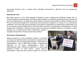 Эдуард Колотухин. Нас ищут. Мы ищем.    85


улучшению качества. Опыт и энергия Лонга произвели впечатление, и Джонсон счел его кандидатуру
идеальной.

Крейсерская гонка

Джон Бирн выплыл за счет своих амбиций. В феврале студент Университета Кларксона создал сайт, на
котором пообещал 4-дневный круиз или 500 долларов любому, кто подскажет ему удачный ход в получении в
штате Нью-Йорк работы, не указанной в банке вакансий. Ему была нужна работа в области маркетинга или
PR после окончания университета. Количество участников было огромным: он получил 6 тыс. электронных
сообщений, около 200 идей, два приглашения на интервью и предложение из финансовой службы Albany. Но
его не устроил длинный рабочий день. 22-летний Бирн ухватился за предложение, обнаруженное на сайте
Университета Св.Лоренса. Стремясь получить место консультанта приемной комиссии, он упомянул о своем
конкурсе как о свидетельстве "моего творческого подхода к
продажам и маркетингу". В июле он приступил к работе.

Оплаченное собеседование

Хавьера Пуджала не просто раздавал резюме, а приглашал
потенциальных работодателей на специально созданный сайт,
где предлагал оплатить время работодателя, потраченное на
собеседование с ним (от $200 HR-у до $800 – генеральному
директору за 20 минут собеседования). Плата за
собеседование может показаться крайностью, но автор идеи
правильно считает, что такой подход – вопрос спроса и
предложения. Через два дня уличных прогулок на его сайте
 