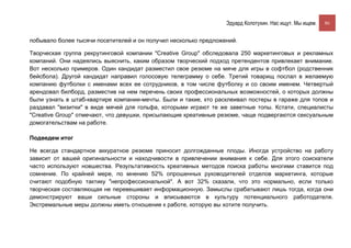 Эдуард Колотухин. Нас ищут. Мы ищем.    86


побывало более тысячи посетителей и он получил несколько предложений.

Творческая группа рекрутинговой компании "Creative Group" обследовала 250 маркетинговых и рекламных
компаний. Они надеялись выяснить, каким образом творческий подход претендентов привлекает внимание.
Вот несколько примеров. Один кандидат разместил свое резюме на мяче для игры в софтбол (родственник
бейсбола). Другой кандидат направил голосовую телеграмму о себе. Третий товарищ послал в желаемую
компанию футболки с именами всех ее сотрудников, в том числе футболку и со своим именем. Четвертый
арендовал билборд, разместив на нем перечень своих профессиональных возможностей, о которых должны
были узнать в штаб-квартире компании-мечты. Были и такие, кто расклеивал постеры в гараже для топов и
раздавал "визитки" в виде мячей для гольфа, которыми играют те же заветные топы. Кстати, специалисты
"Creative Group" отмечают, что девушки, присылающие креативные резюме, чаще подвергаются сексуальным
домогательствам на работе.

Подведем итог

Не всегда стандартное аккуратное резюме приносит долгожданные плоды. Иногда устройство на работу
зависит от вашей оригинальности и находчивости в привлечении внимания к себе. Для этого соискатели
часто используют новшества. Результативность креативных методов поиска работы многими ставится под
сомнение. По крайней мере, по мнению 52% опрошенных руководителей отделов маркетинга, которые
считают подобную тактику "непрофессиональной". А вот 32% сказали, что это нормально, если только
творческая составляющая не перевешивает информационную. Замыслы срабатывают лишь тогда, когда они
демонстрируют ваши сильные стороны и вписываются в культуру потенциального работодателя.
Экстремальные меры должны иметь отношение к работе, которую вы хотите получить.
 