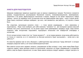 Эдуард Колотухин. Нас ищут. Мы ищем.    87


АНКЕТА ДЛЯ РАБОТОДАТЕЛЯ

Шведские профессора правильно выделили один из важных современных трендов. Постепенно снижается
уровень государственного регулирования банковской отрасли, телекоммуникационной, авиаперевозок,
энергетики и так далее. Дерегулируются технологии и мораль. Каждый из нас может перешагнуть любую
границу – вплоть до перемены пола. В конечном итоге мы дерегулируем саму жизнь – нашу и наших детей.
Люди нового поколения свободно выбирают, где жить, чем заниматься, кем работать, что изучать и каким
быть.

Как следствие, организации внезапно стали – с точки зрения индивидуума – легко заменяемы и
недолговечны. Люди стали выбирать для себя компании, "нанимать" их. До последнего кризиса масштаб
явления стал столь значительным, что на рынке труда стали доминировать продавцы труда: люди начали
позволять себе неторопливо подыскивать подходящего начальника или комфортной атмосферы в
коллективе.

И хотя сегодня вопрос снова стоит так: "зачем нанимать?", – не за горами времена, когда вновь работодатель
не только от талантов, но и от соискателя на обычную должность будет выслушивать – зачем мне у вас
работать?".

Но какие бы времена нам не жить обсуждать с работодателем надо реальную "среду обитания", в которую
кандидату предстоит войти, а не только компенсационный пакет.

Мне кажется лучше всего задавать вопросы, указывающие на Ваш интерес к тому, какие перед Вами будут
ставиться задачи, какие критерии оценки их выполнения, насколько это будет развивающая и интересная
работа, кому вы будете подчиняться, кто вам. Какие именно вопросы следует задавать, следует смотреть по
 