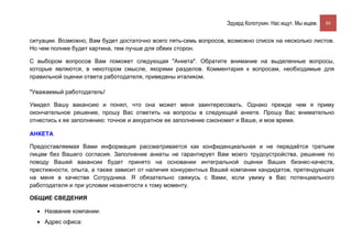 Эдуард Колотухин. Нас ищут. Мы ищем.    88


ситуации. Возможно, Вам будет достаточно всего пять-семь вопросов, возможно список на несколько листов.
Но чем полнее будет картина, тем лучше для обеих сторон.

С выбором вопросов Вам поможет следующая "Анкета". Обратите внимание на выделенные вопросы,
которые являются, в некотором смысле, якорями разделов. Комментария к вопросам, необходимые для
правильной оценки ответа работодателя, приведены италиком.

"Уважаемый работодатель!

Увидел Вашу вакансию и понял, что она может меня заинтересовать. Однако прежде чем я приму
окончательное решение, прошу Вас ответить на вопросы в следующей анкете. Прошу Вас внимательно
отнестись к ее заполнению: точное и аккуратное ее заполнение сэкономит и Ваше, и мое время.

АНКЕТА

Предоставляемая Вами информация рассматривается как конфиденциальная и не передаётся третьим
лицам без Вашего согласия. Заполнение анкеты не гарантирует Вам моего трудоустройства, решение по
поводу Вашей вакансии будет принято на основании интегральной оценки Ваших бизнес-качеств,
престижности, опыта, а также зависит от наличия конкурентных Вашей компании кандидатов, претендующих
на меня в качестве Сотрудника. Я обязательно свяжусь с Вами, если увижу в Вас потенциального
работодателя и при условии незанятости к тому моменту.

ОБЩИЕ СВЕДЕНИЯ

  • Название компании:
  • Адрес офиса:
 