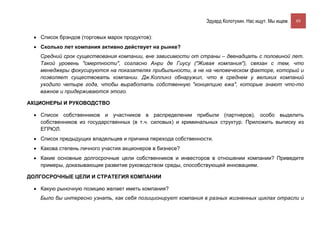 Эдуард Колотухин. Нас ищут. Мы ищем.    89


 • Список брэндов (торговых марок продуктов):
 • Сколько лет компания активно действует на рынке?
   Средний срок существования компании, вне зависимости от страны – двенадцать с половиной лет.
   Такой уровень "смертности", согласно Анри де Гиусу ("Живая компания"), связан с тем, что
   менеджеры фокусируются на показателях прибыльности, а не на человеческом факторе, который и
   позволяет существовать компании. Дж.Коллинз обнаружил, что в среднем у великих компаний
   уходило четыре года, чтобы выработать собственную "концепцию ежа", которые знают что-то
   важное и придерживаются этого.

АКЦИОНЕРЫ И РУКОВОДСТВО

 • Список собственников и участников в распределении прибыли (партнеров), особо выделить
   собственников из государственных (в т.ч. силовых) и криминальных структур. Приложить выписку из
   ЕГРЮЛ.
 • Список предыдущих владельцев и причина перехода собственности.
 • Какова степень личного участия акционеров в бизнесе?
 • Какие основные долгосрочные цели собственников и инвесторов в отношении компании? Приведите
   примеры, доказывающие развитие руководством среды, способствующей инновациям.

ДОЛГОСРОЧНЫЕ ЦЕЛИ И СТРАТЕГИЯ КОМПАНИИ

 • Какую рыночную позицию желает иметь компания?
   Было бы интересно узнать, как себя позиционирует компания в разных жизненных циклах отрасли и
 