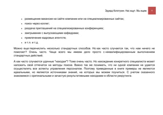 Эдуард Колотухин. Нас ищут. Мы ищем.    9


     •   размещение вакансии на сайте компании или на специализированных сайтах;
     •   поиск через коллег;
     •   раздача приглашений на специализированных конференциях;
     •   заигрывание с выпускающими кафедрами;
     •   привлечение кадровых агентств;
     •   и т.п. и т.д.

Можно еще перечислить несколько стандартных способов. Но как часто случается так, что нам ничего не
помогает? Очень часто. Чаще всего мы имеем дело просто с неквалифицированным выполнением
стандартных действий.

А как часто случаются удачные "находки"? Тоже очень часто. Но нахождение конкретного специалиста может
наложить свой отпечаток на методы поиска. Важно так же понимать, что ни одной компании не удается
осуществлять все аспекты управления персоналом. Поэтому приведенные в книге примеры не являются
идеальными, но являются источниками знаний, на которых мы можем поучиться. С учетом сказанного
знакомимся с оригинальными и зачастую результативными находками в области рекрутинга.
 