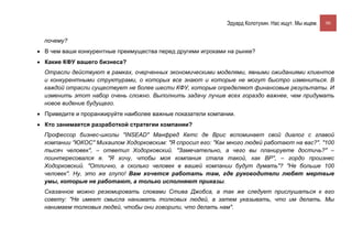 Эдуард Колотухин. Нас ищут. Мы ищем.    90


  почему?
• В чем ваши конкурентные преимущества перед другими игроками на рынке?
• Какие КФУ вашего бизнеса?
  Отрасли действуют в рамках, очерченных экономическими моделями, явными ожиданиями клиентов
  и конкурентными структурами, о которых все знают и которые не могут быстро измениться. В
  каждой отрасли существует не более шести КФУ, которые определяют финансовые результаты. И
  изменить этот набор очень сложно. Выполнить задачу лучше всех гораздо важнее, чем придумать
  новое видение будущего.
• Приведите и проранжируйте наиболее важные показатели компании.
• Кто занимается разработкой стратегии компании?
  Профессор бизнес-школы "INSEAD" Манфред Кетс де Врис вспоминает свой диалог с главой
  компании "ЮКОС" Михаилом Ходорковским: "Я спросил его: "Как много людей работают на вас?". "100
  тысяч человек", – ответил Ходорковский. "Замечательно, а чего вы планируете достичь?" –
  поинтересовался я. "Я хочу, чтобы моя компания стала такой, как BP", – гордо произнес
  Ходорковский. "Отлично, а сколько человек в вашей компании будут думать"? "Не больше 100
  человек". Ну, это же глупо! Вам хочется работать там, где руководители любят мертвые
  умы, которые не работают, а только исполняют приказы.
  Сказанное можно резюмировать словами Стива Джобса, а так же следует прислушаться к его
  совету: "Не имеет смысла нанимать толковых людей, а затем указывать, что им делать. Мы
  нанимаем толковых людей, чтобы они говорили, что делать нам".
 