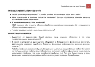 Эдуард Колотухин. Нас ищут. Мы ищем.    91


КЛЮЧЕВЫЕ РЕСУРСЫ И СПОСОБНОСТИ

 • Что Вы делаете лучше остальных? То, что Вы делаете, Вы это делаете лучше всех в мире?
 • Какие компетенции в компании считаются ключевыми? Сколько Сотрудников компании являются
   носителями ключевой компетенции?
 • В чем компания считает себя экспертом?
   AT&T считает себя лучшей в области обработки электронных транзакций, 3М – специалист в
   области клейких материалов…
 • Что дает ваша деятельность клиентам и кто эти клиенты?

ФИНАНСОВЫЕ ПОКАЗАТЕЛИ

 • Существуют ли задолженности Вашей компании перед внешними субъектами (в том числе
   государственными и криминальными)?
 • С какой регулярностью руководители обсуждают с Сотрудниками финансовые результаты
   деятельности компании: подробности бюджетов, финансовых коэффициентов, движения денежных
   средств…?
   Подобные собрания позволяют обучать Сотрудников мыслить с позиции деловых людей. Они могут,
   как под микроскопом, увидеть какие подразделения работают наиболее эффективно, какие клиенты
   испытывают проблемы, куда и кем расходуется прибыль и т.п. Тот, кто делает тайну из своих
   финансовых показателей, как правило, ведет нечестную игру со своими Сотрудниками.
 