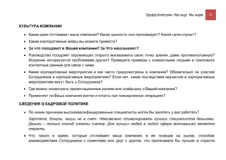 Эдуард Колотухин. Нас ищут. Мы ищем.    92


КУЛЬТУРА КОМПАНИИ

 • Какие идеи отстаивает ваша компания? Какие ценности она проповедует? Какой цели служит?
 • Какие корпоративные мифы вы можете привести?
 • За что поощряют в Вашей компании? За Что наказывают?
 • Руководство поощряет окружающих открыто высказывать свою точку зрения, даже противоположную?
   Искренне интересуется проблемами других? Приведите примеры с конкретными людьми и приложите
   контактные данные для связи с ними.
 • Какие корпоративные мероприятия и как часто предусмотрены в компании? Обязательно ли участие
   Сотрудников в корпоративных мероприятиях? Если нет, какие последствия неучастия в корпоративных
   мероприятиях могут быть у Сотрудников?
 • Где можно посмотреть презентационные ролики или слайд-шоу о Вашей компании?
 • Применяет ли Ваша компания взятки и откаты при повседневных операциях?

СВЕДЕНИЯ О КАДРОВОЙ ПОЛИТИКЕ

 • По каким причинам высококвалифицированные специалисты могли бы захотеть у вас работать?
   Зарплата, бонусы, акции не в счет. Невозможно стимулировать лучших специалистов деньгами.
   Деньги – только способ оплаты счетов. Для лучших людей в любой сфере мотивацией является
   страсть.
 • Что такого в идеях, которые отстаивает ваша компания, в ее позиции на рынке, способах
   взаимодействия Сотрудников с клиентами или друг с другом, что притягивало бы лучших в отрасли
 
