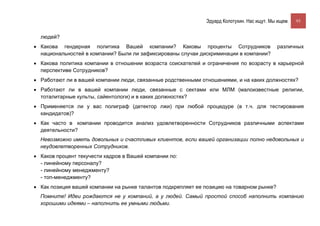 Эдуард Колотухин. Нас ищут. Мы ищем.    93


  людей?
• Какова гендерная политика Вашей компании? Каковы проценты Сотрудников                      различных
  национальностей в компании? Были ли зафиксированы случаи дискриминации в компании?
• Какова политика компании в отношении возраста соискателей и ограничения по возрасту в карьерной
  перспективе Сотрудников?
• Работают ли в вашей компании люди, связанные родственными отношениями, и на каких должностях?
• Работают ли в вашей компании люди, связанные с сектами или МЛМ (малоизвестные религии,
  тоталитарные культы, сайентологи) и в каких должностях?
• Применяется ли у вас полиграф (детектор лжи) при любой процедуре (в т.ч. для тестирования
  кандидатов)?
• Как часто в компании проводится анализ удовлетворенности Сотрудников различными аспектами
  деятельности?
  Невозможно иметь довольных и счастливых клиентов, если вашей организации полно недовольных и
  неудовлетворенных Сотрудников.
• Каков процент текучести кадров в Вашей компании по:
  - линейному персоналу?
  - линейному менеджменту?
  - топ-менеджменту?
• Как позиция вашей компании на рынке талантов подкрепляет ее позицию на товарном рынке?
  Помните! Идеи рождаются не у компаний, а у людей. Самый простой способ наполнить компанию
  хорошими идеями – наполнить ее умными людьми.
 