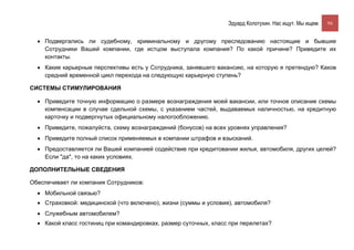 Эдуард Колотухин. Нас ищут. Мы ищем.    94


  • Подвергались ли судебному, криминальному и другому преследованию настоящие и бывшие
    Сотрудники Вашей компании, где истцом выступала компания? По какой причине? Приведите их
    контакты.
  • Какие карьерные перспективы есть у Сотрудника, занявшего вакансию, на которую я претендую? Каков
    средний временной цикл перехода на следующую карьерную ступень?

СИСТЕМЫ СТИМУЛИРОВАНИЯ

  • Приведите точную информацию о размере вознаграждения моей вакансии, или точное описание схемы
    компенсации в случае сдельной схемы, с указанием частей, выдаваемых наличностью, на кредитную
    карточку и подвергнутых официальному налогообложению.
  • Приведите, пожалуйста, схему вознаграждений (бонусов) на всех уровнях управления?
  • Приведите полный список применяемых в компании штрафов и взысканий.
  • Предоставляется ли Вашей компанией содействие при кредитовании жилья, автомобиля, других целей?
    Если "да", то на каких условиях.

ДОПОЛНИТЕЛЬНЫЕ СВЕДЕНИЯ

Обеспечивает ли компания Сотрудников:
  • Мобильной связью?
  • Страховкой: медицинской (что включено), жизни (суммы и условия), автомобиля?
  • Служебным автомобилем?
  • Какой класс гостиниц при командировках, размер суточных, класс при перелетах?
 