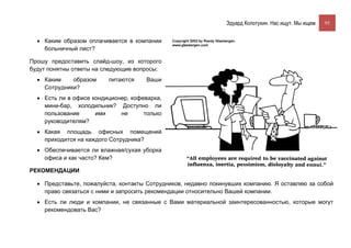Эдуард Колотухин. Нас ищут. Мы ищем.    95


  • Каким образом оплачивается в компании
    больничный лист?

Прошу предоставить слайд-шоу, из которого
будут понятны ответы на следующие вопросы:
  • Каким    образом     питаются     Ваши
    Сотрудники?
  • Есть ли в офисе кондиционер, кофеварка,
    мини-бар, холодильник? Доступно ли
    пользование      ими     не      только
    руководителям?
  • Какая площадь офисных помещений
    приходится на каждого Сотрудника?
  • Обеспечивается ли влажная/сухая уборка
    офиса и как часто? Кем?

РЕКОМЕНДАЦИИ

  • Представьте, пожалуйста, контакты Сотрудников, недавно покинувших компанию. Я оставляю за собой
    право связаться с ними и запросить рекомендации относительно Вашей компании.
  • Есть ли люди и компании, не связанные с Вами материальной заинтересованностью, которые могут
    рекомендовать Вас?
 