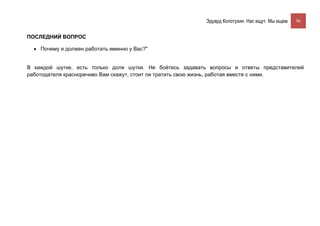 Эдуард Колотухин. Нас ищут. Мы ищем.    96


ПОСЛЕДНИЙ ВОПРОС

  • Почему я должен работать именно у Вас?"


В каждой шутке, есть только доля шутки. Не бойтесь задавать вопросы и ответы представителей
работодателя красноречиво Вам скажут, стоит ли тратить свою жизнь, работая вместе с ними.
 