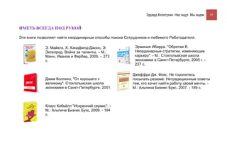 Эдуард Колотухин. Нас ищут. Мы ищем.    97



ИМЕТЬ ВСЕГДА ПОД РУКОЙ

Эти книги позволяют найти неординарные способы поиска Сотрудников и любимого Работодателя.

             Э. Майклз, Х. Хэндфилд-Джонс, Э.              Эрминия Ибарра. "Обретая Я.
             Экселрод. Война за таланты. – М.:             Неординарные стратегии, изменяющие
             Манн, Иванов и Фербер, 2005. – 272            карьеру". - М.: Стокгольмская школа
             с.                                            экономики в Санкт-Петербурге, 2005 г. -
                                                           237 с.

                                                         Джеффри Дж. Фокс. Не торопитесь
             Джим Коллинз, "От хорошего к                посылать резюме: Нетрадиционные советы
             великому". Стокгольмская школа              тем, кто хочет найти работу своей мечты. -
             экономики в Санкт-Петербурге, 2001.         М.: Альпина Бизнес Букс, 2007. - 189 с.



             Клаус Кобьёлл "Искренний сервис". -
             М.: Альпина Бизнес Букс, 2009. - 194
             с.
 