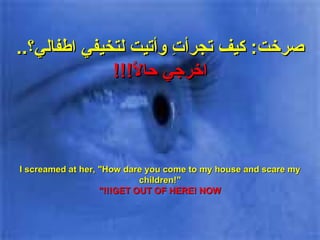 صرخت :  كيف تجرأتِ وأتيت لتخيفي اطفالي؟ ..  اخرجي حالاً !!! I screamed at her, "How dare you come to my house and scare my children!" GET OUT OF HERE! NOW!!!" 