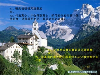 The Dolomites, Alps, Italy 71. 睡觉说明明天还要起来。 72. 付出真心，才会得到真心，却可能伤的彻底；保持距离，才能保护自己，却注定永远寂寞。 73. 让梦想成真的最好办法就是醒来。 74. 说真话的最大好处就是你不必记得你都说些什麽 。 