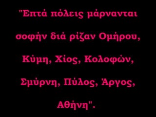 "Επτά πόλεις μάρνανται σοφήν διά ρίζαν Ομήρου, Κύμη, Χίος, Κολοφών, Σμύρνη, Πύλος, Άργος, Αθήνη".  