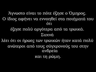 Άγνωστο είναι το πότε έζησε ο Όμηρος.  Ο ίδιος αφήνει να εννοηθεί στα ποιήματά του ότι  έζησε πολύ αργότερα από τα τρωικά.  Συχνά  λέει ότι οι ήρωες των τρωικών ήταν κατά πολύ  ανώτεροι από τους σύγχρονούς του στην ανδρεία και τη ρώμη.  