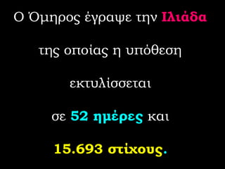 Ο Όμηρος έγραψε την  Ιλιάδα  της οποίας η υπόθεση  εκτυλίσσεται  σε  52 ημέρες  και  15.693 στίχους .   