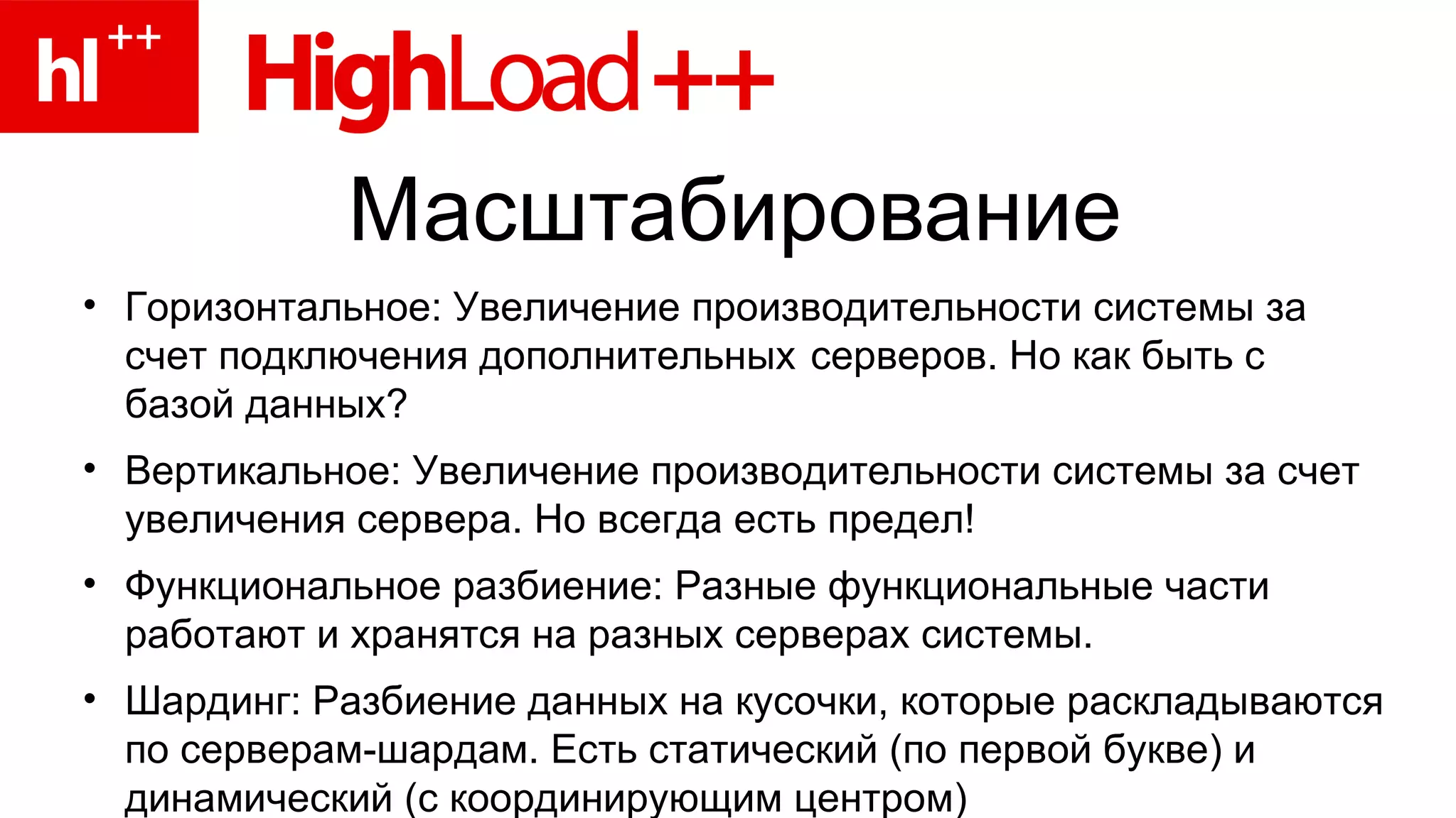 Масштабирование Горизонтальное: Увеличение производительности системы за счет подключения дополнительных  cерверов. Но как быть с базой данных? Вертикальное: Увеличение производительности системы за счет увеличения сервера. Но всегда есть предел! Функциональное разбиение: Разные функциональные части работают и хранятся на разных серверах системы.  Шардинг: Разбиение данных на кусочки, которые раскладываются по серверам-шардам. Есть статический (по первой букве) и динамический (с координирующим центром)  