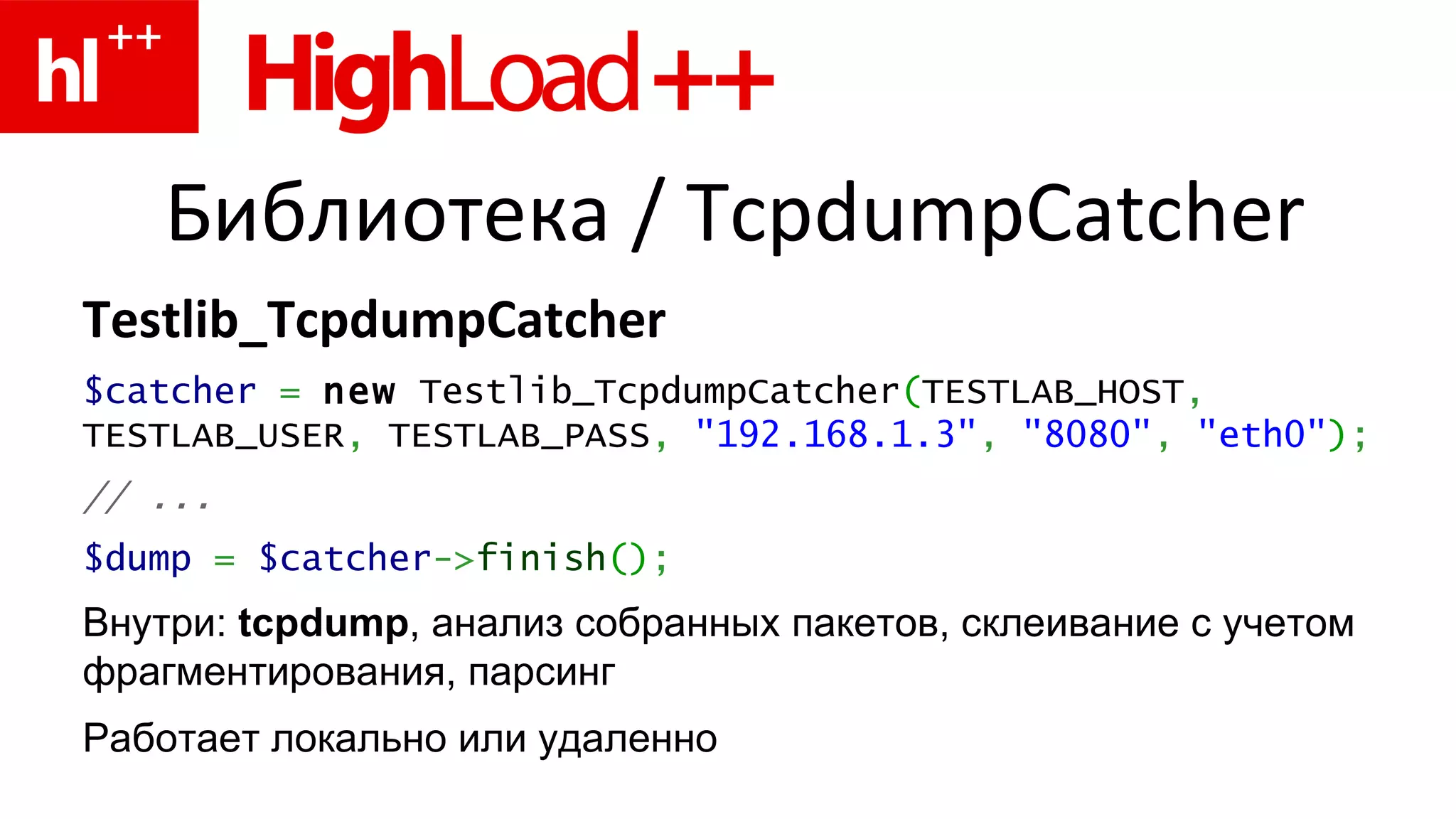 Библиотека  / TcpdumpCatcher Testlib_TcpdumpCatcher $catcher   =   new  Testlib_TcpdumpCatcher ( TESTLAB_HOST ,  TESTLAB_USER ,   TESTLAB_PASS ,   "192.168.1.3" ,   "8080" ,   "eth0" ) ; // ... $dump   =   $catcher -> finish () ; Внутри:  tcpdump , анализ собранных пакетов, склеивание с учетом фрагментирования, парсинг Работает локально или удаленно 