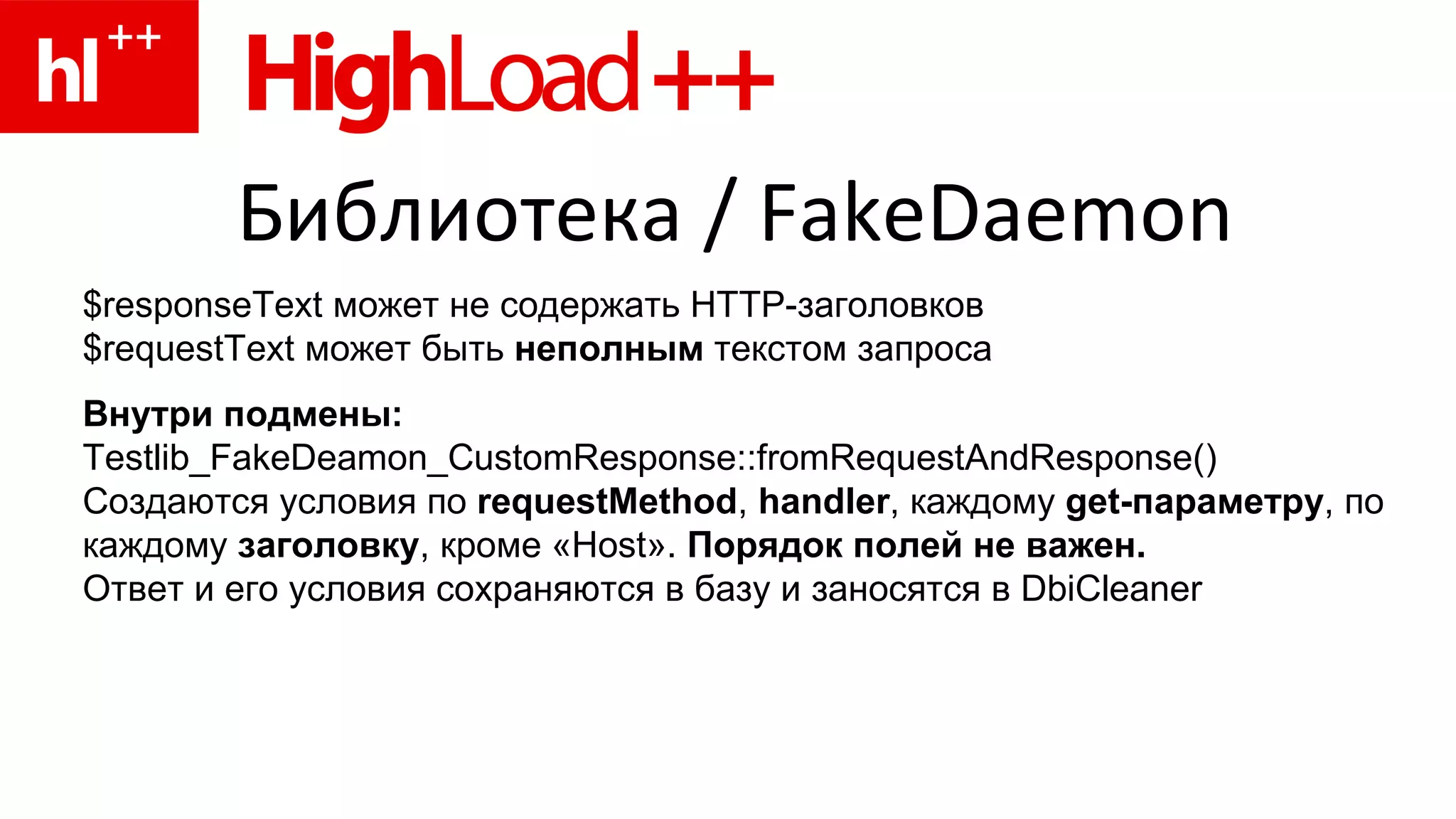 Библиотека  / FakeDaemon $ responseText  может не содержать  HTTP -заголовков $requestText может быть  неполным  текстом запроса Внутри   подмены : Testlib_FakeDeamon_CustomResponse::fromRequestAndResponse() Создаются условия по  requestMethod ,  handler , каждому  get -параметру , по каждому  заголовку , кроме « Host ».  Порядок полей не важен. Ответ и его условия сохраняются в базу и заносятся в DbiCleaner 