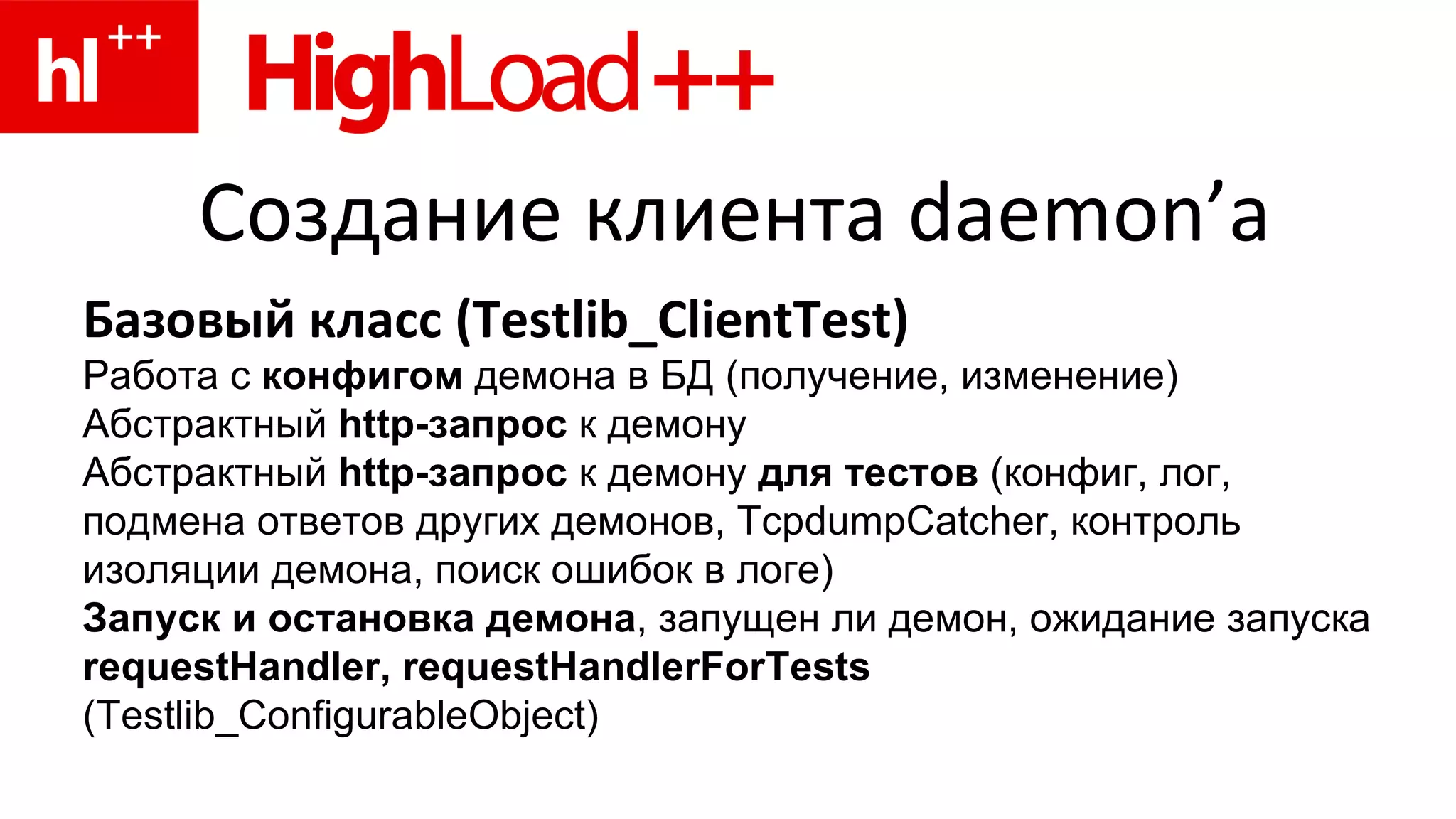 Создание клиента  daemon’ а Базовый класс ( Testlib_ClientTest ) Работа с  конфигом  демона в БД (получение, изменение) Абстрактный  http- запрос  к демону Абстрактный  http-запрос  к демону  для тестов  ( конфиг, лог, подмена ответов других демонов,  TcpdumpCatcher , контроль изоляции демона, поиск ошибок в логе) Запуск и остановка демона , запущен ли демон, ожидание запуска requestHandler , requestHandlerForTests   ( Testlib_ConfigurableObject ) 