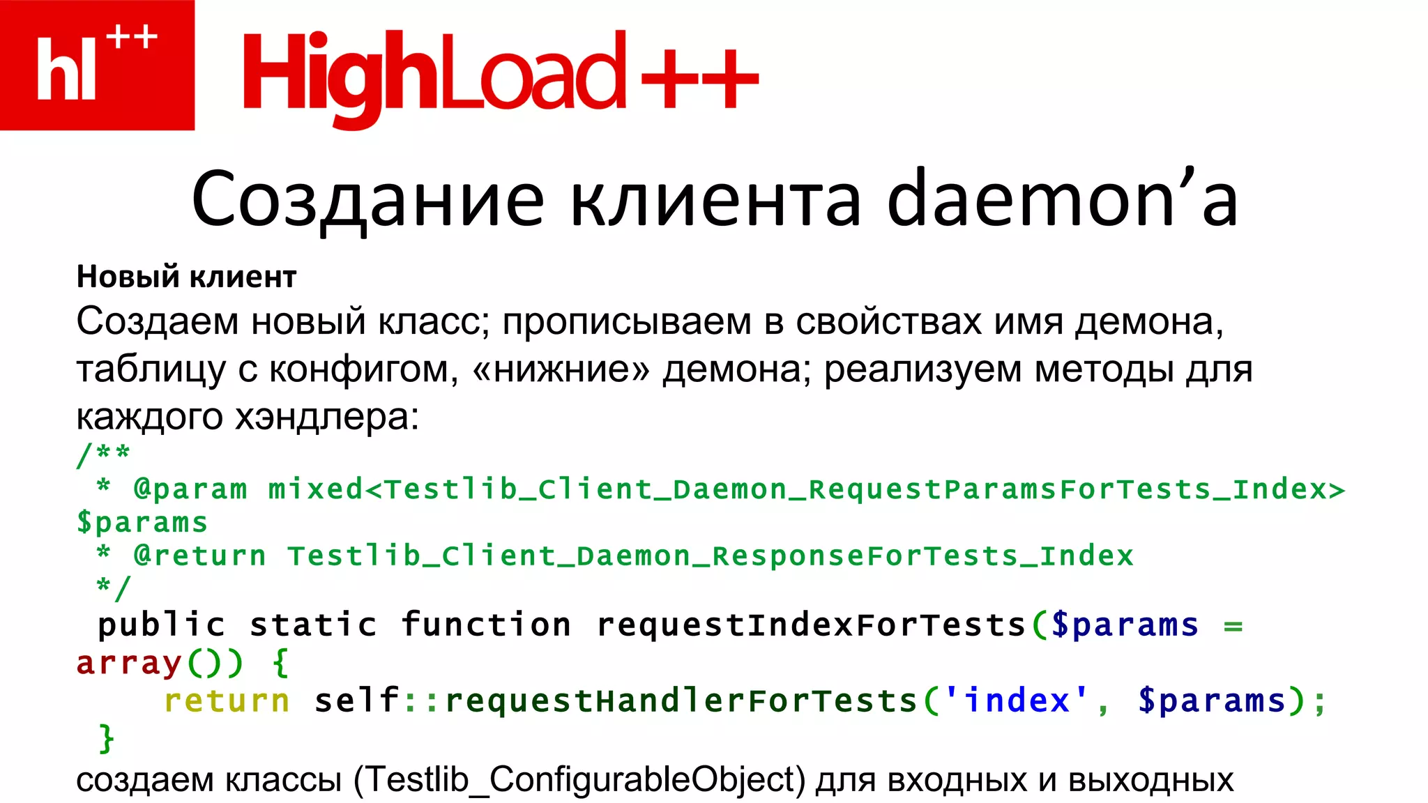 Создание клиента  daemon’ а Новый клиент Создаем новый класс ;  прописываем в свойствах   имя демона, таблицу с конфигом, «нижние» демона ;  реализуем методы для каждого хэндлера : /** * @param mixed<Testlib_Client_Daemon_RequestParamsForTests_Index> $params * @return Testlib_Client_Daemon_ResponseForTests_ Index */ public static function requestIndexForTests ( $params   =   array ())   { return  self :: requestHandlerForTests ( 'index' ,   $params ) ; } создаем классы ( Testlib _ ConfigurableObject ) для входных и выходных данных хэндлеров 