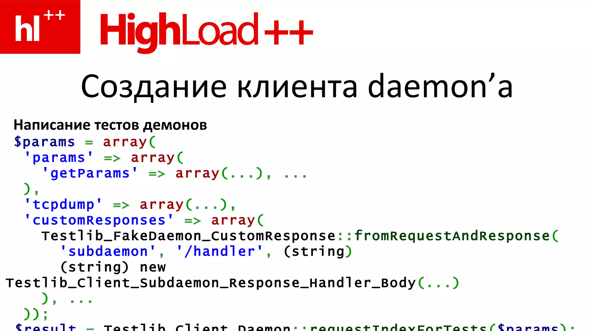 Создание клиента  daemon’ а Написание тестов демонов $params   =   array ( 'params'   =>  array (   'getParams'   =>   array ( ... ) ,  ... ) , 'tcpdump'   =>   array ( ... ) , 'customResponses'   =>   array ( Testlib_FakeDaemon_CustomResponse :: fromRequestAndResponse ( 'subdaemon' ,   '/handler' ,   ( string )   (string)  new   Testlib_Client_Subdaemon_Response_Handler_Body ( ... ) ) ,   ... ) ) ; $result   =  Testlib_Client_Daemon :: requestIndexForTests ( $params ) ;   